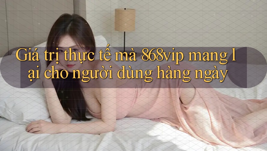 Giá trị thực tế mà 868vip mang lại cho người dùng hàng ngày