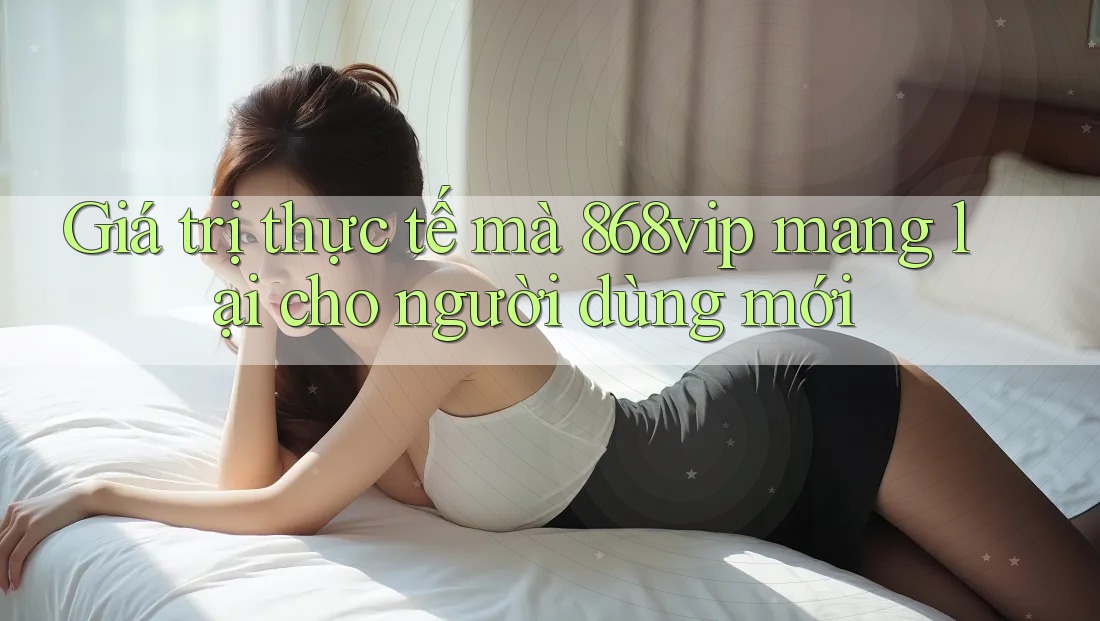 Giá trị thực tế mà 868vip mang lại cho người dùng mới