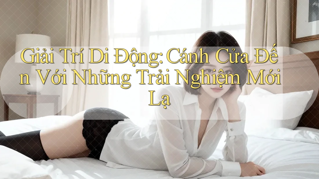 Giải Trí Di Động: Cánh Cửa Đến Với Những Trải Nghiệm Mới Lạ