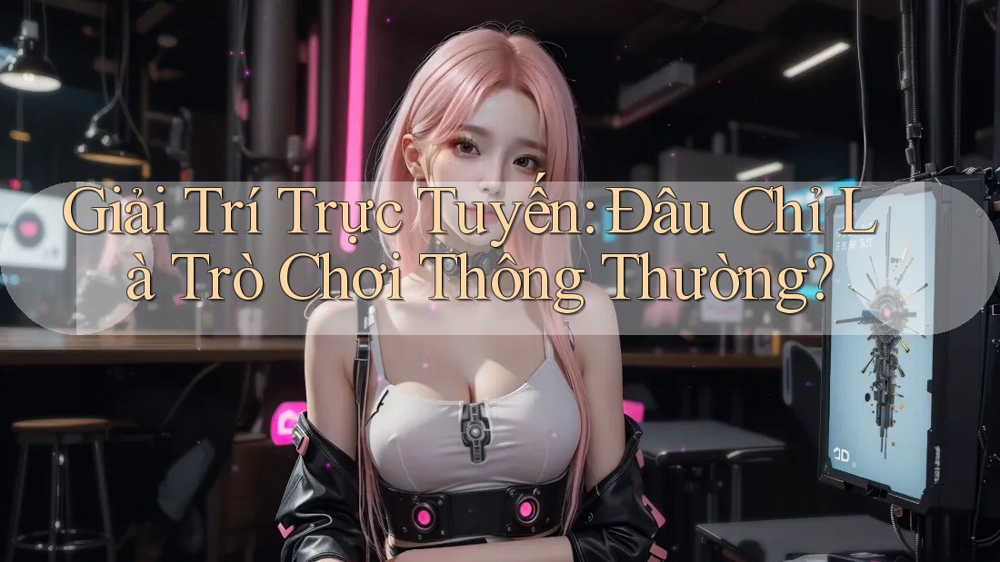 Giải Trí Trực Tuyến: Đâu Chỉ Là Trò Chơi Thông Thường?