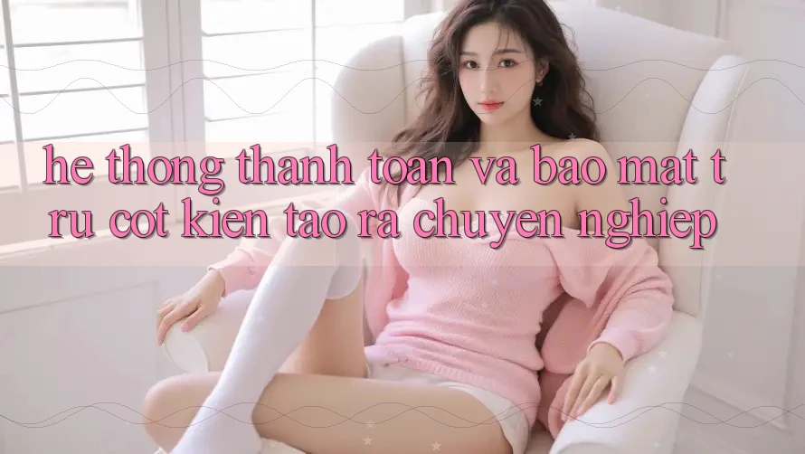 Hệ Thống Thanh toán Và Bảo Mật: Trụ Cột Kiến tạo ra Chuyên nghiệp