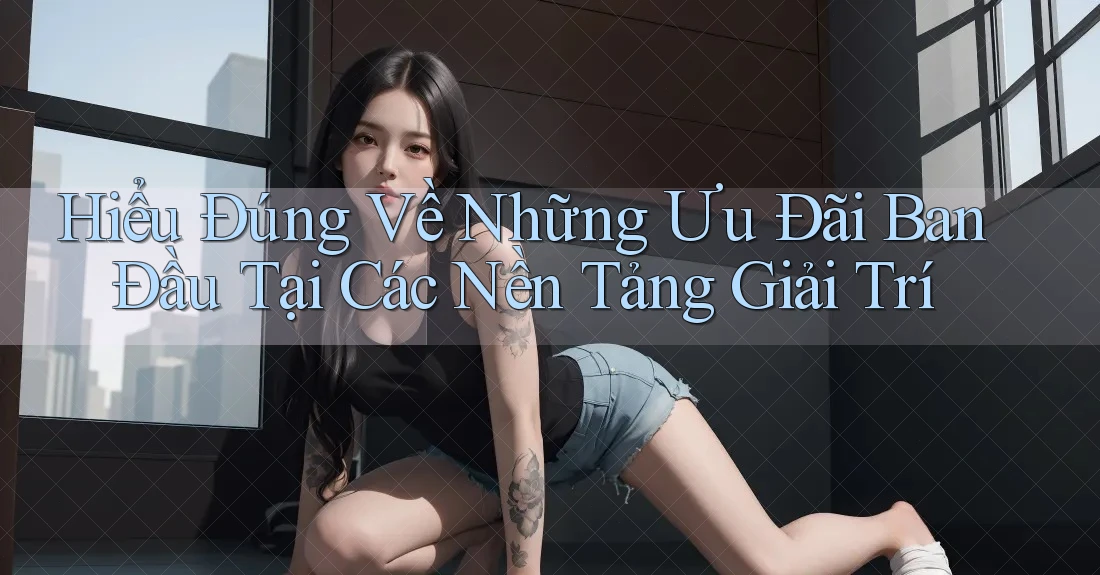 Hiểu Đúng Về Những Ưu Đãi Ban Đầu Tại Các Nền Tảng Giải Trí