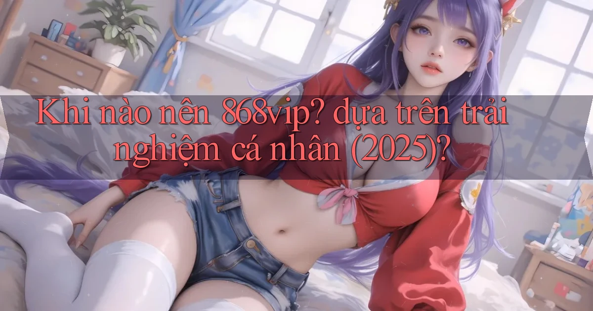 Khi nào nên 868vip dựa trên trải nghiệm cá nhân (2025)