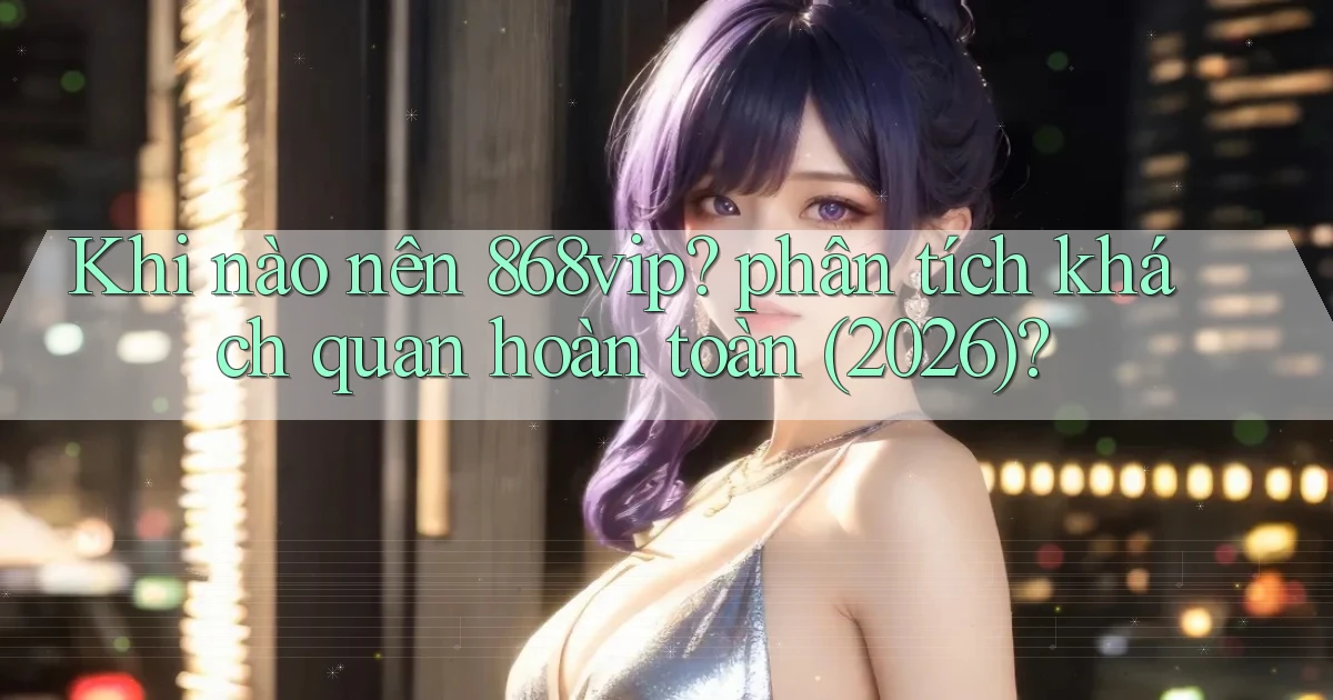 Khi nào nên 868vip phân tích khách quan hoàn toàn (2026)