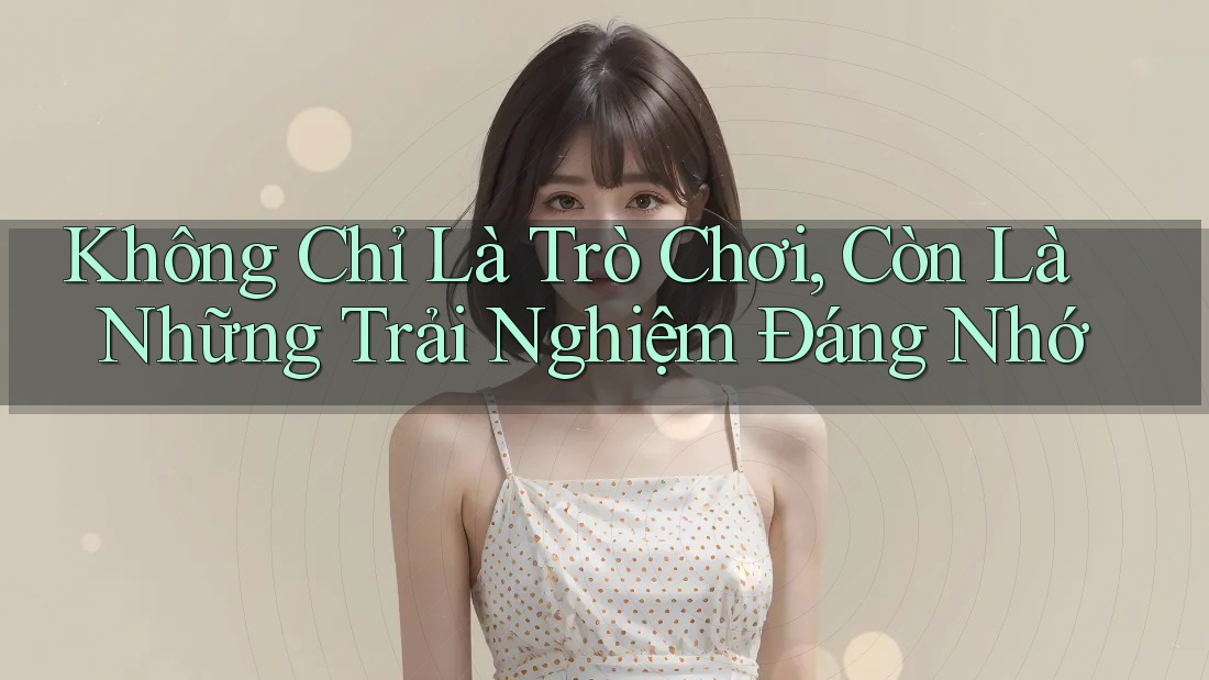 Không Chỉ Là Trò Chơi, Còn Là Những Trải Nghiệm Đáng Nhớ