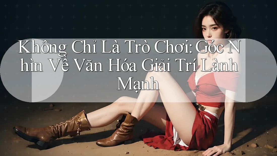 Không Chỉ Là Trò Chơi: Góc Nhìn Về Văn Hóa Giải Trí Lành Mạnh