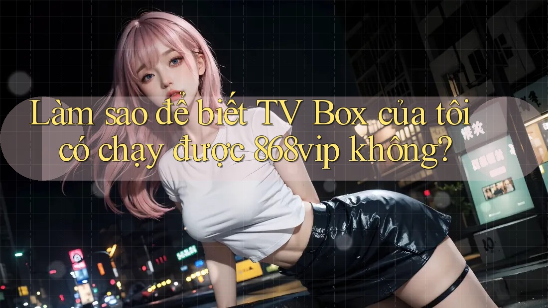 Làm sao để biết TV Box của tôi có chạy được 868vip không?