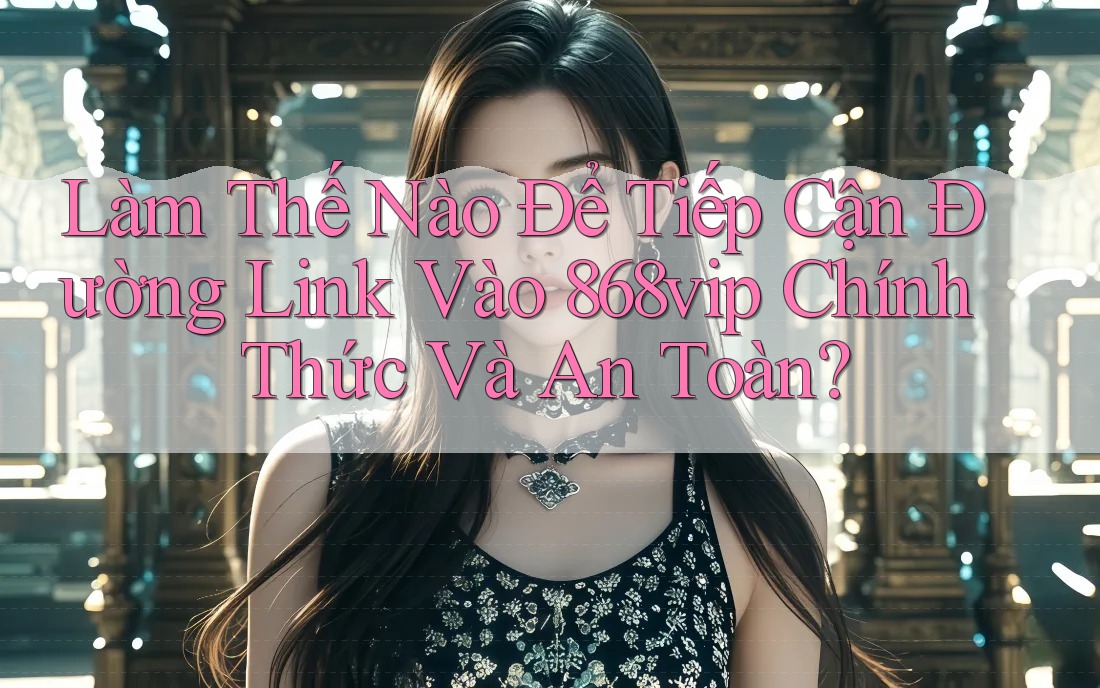 Làm Thế Nào Để Tiếp Cận Đường Link Vào 868vip Chính Thức Và An Toàn?