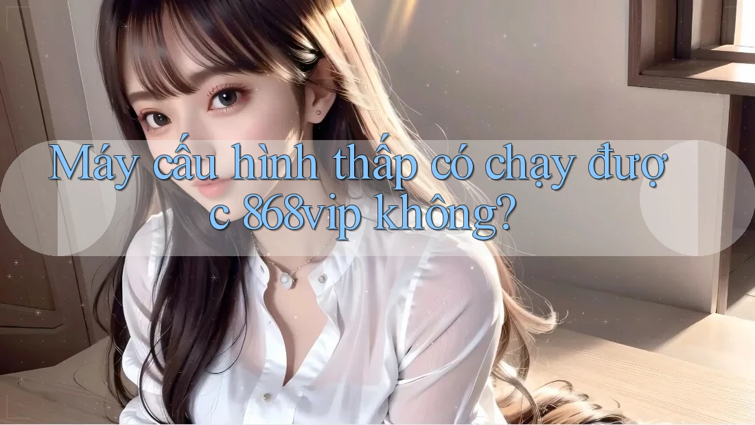 Máy cấu hình thấp có chạy được 868vip không?