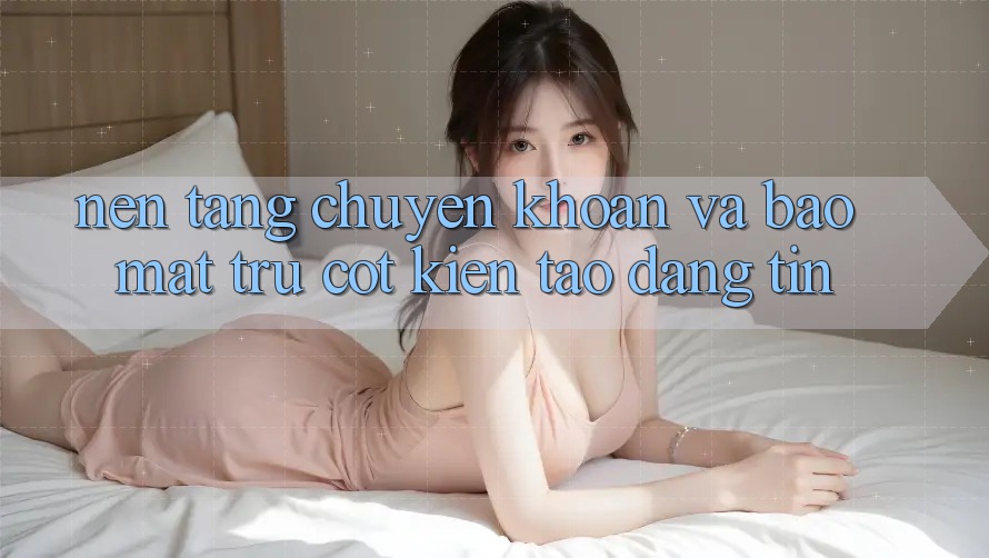 Nền tảng Chuyển khoản Và Bảo Mật: Trụ Cột Kiến tạo Đáng tin