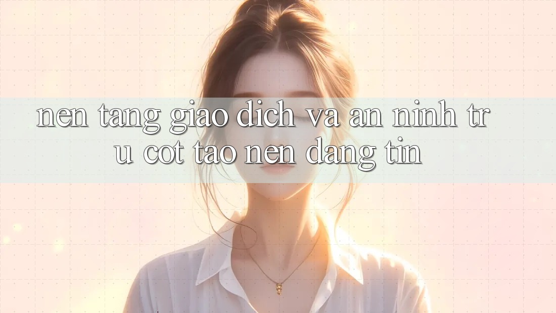 Nền tảng Giao Dịch Và An ninh: Trụ Cột Tạo Nên Đáng tin