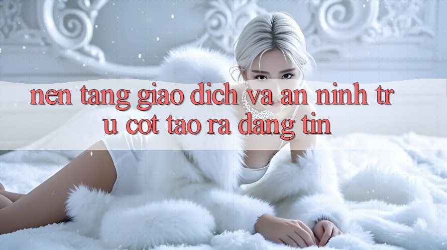 Nền tảng Giao Dịch Và An ninh: Trụ Cột Tạo ra Đáng tin