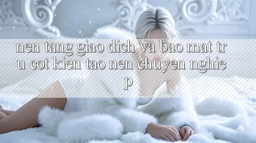 Nền tảng Giao Dịch Và Bảo Mật: Trụ Cột Kiến tạo nên Chuyên nghiệp