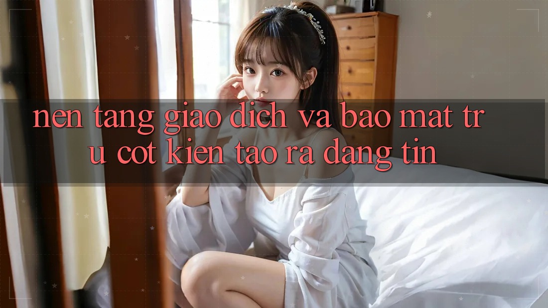 Nền tảng Giao Dịch Và Bảo Mật: Trụ Cột Kiến tạo ra Đáng tin