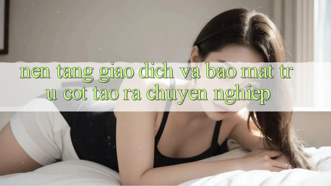 Nền tảng Giao Dịch Và Bảo Mật: Trụ Cột Tạo ra Chuyên nghiệp