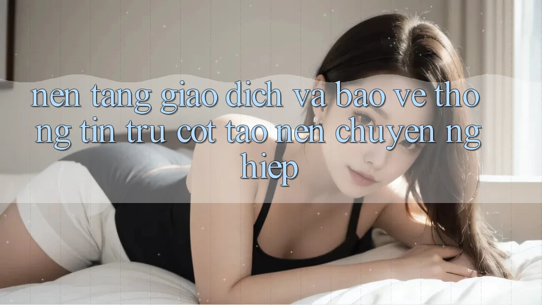 Nền tảng Giao Dịch Và Bảo vệ thông tin: Trụ Cột Tạo nên Chuyên nghiệp