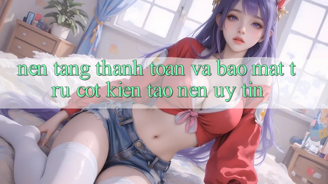 Nền tảng Thanh toán Và Bảo Mật: Trụ Cột Kiến tạo Nên Uy Tín