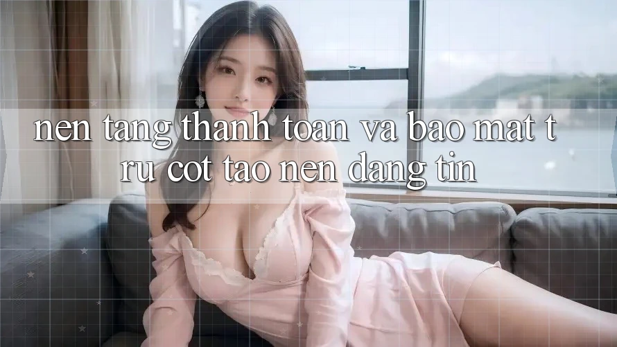 Nền tảng Thanh toán Và Bảo Mật: Trụ Cột Tạo Nên Đáng tin