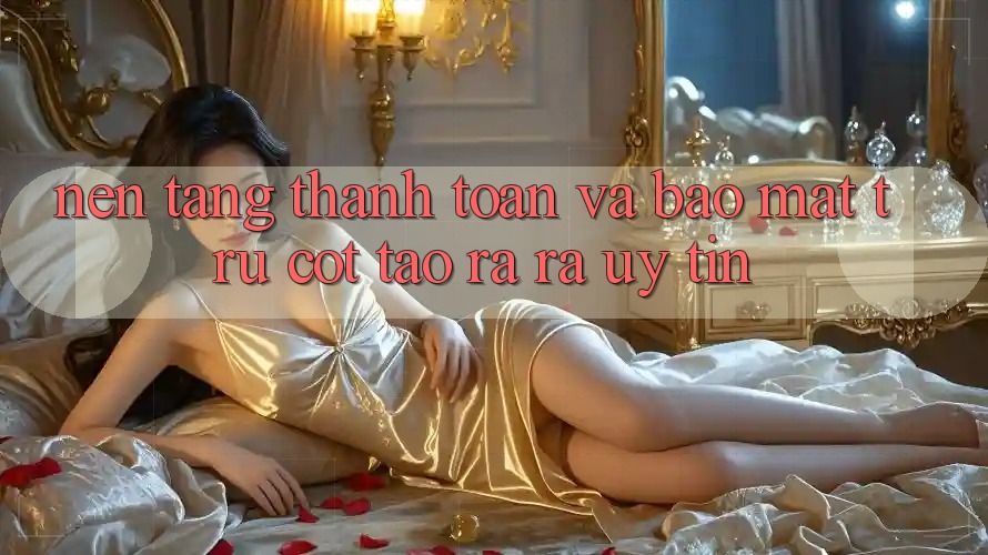 Nền tảng Thanh toán Và Bảo Mật: Trụ Cột Tạo ra ra Uy Tín