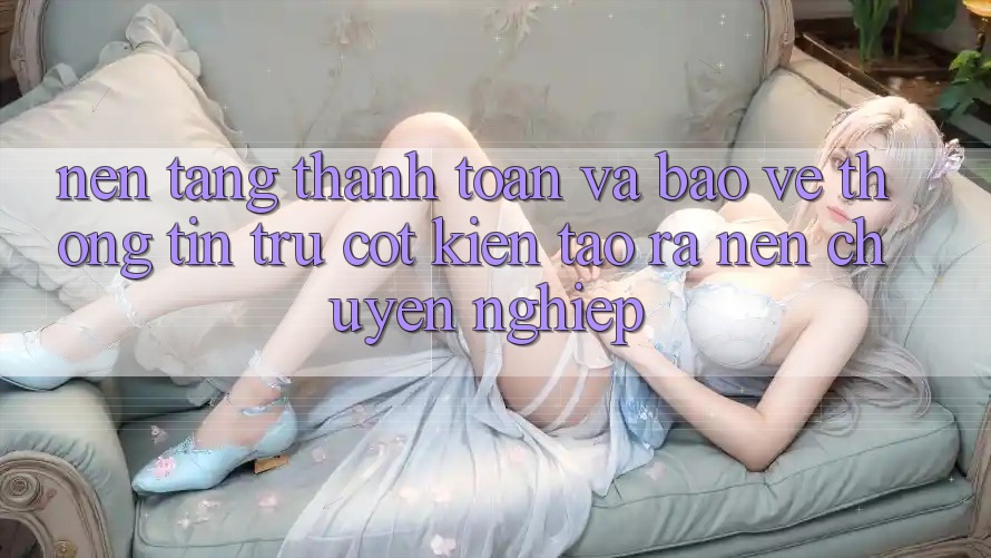 Nền tảng Thanh toán Và Bảo vệ thông tin: Trụ Cột Kiến tạo ra Nên Chuyên nghiệp