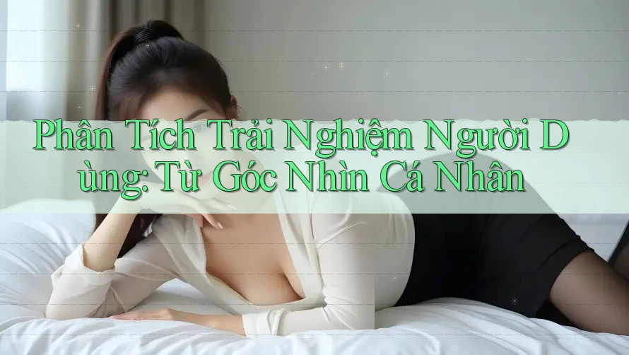 Phân Tích Trải Nghiệm Người Dùng: Từ Góc Nhìn Cá Nhân