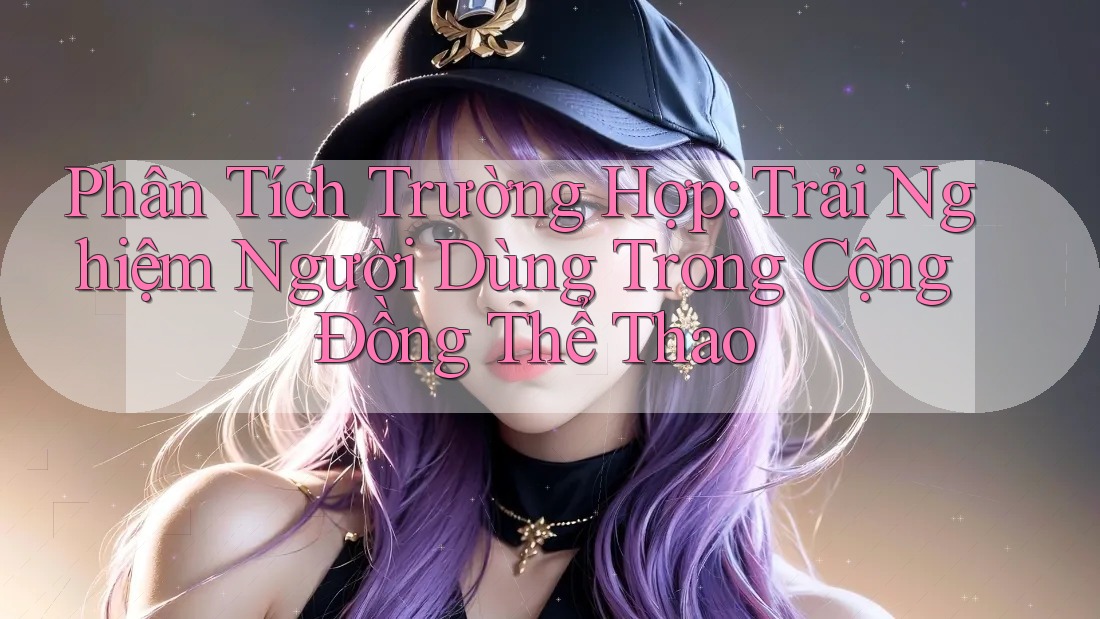 Phân Tích Trường Hợp: Trải Nghiệm Người Dùng Trong Cộng Đồng Thể Thao