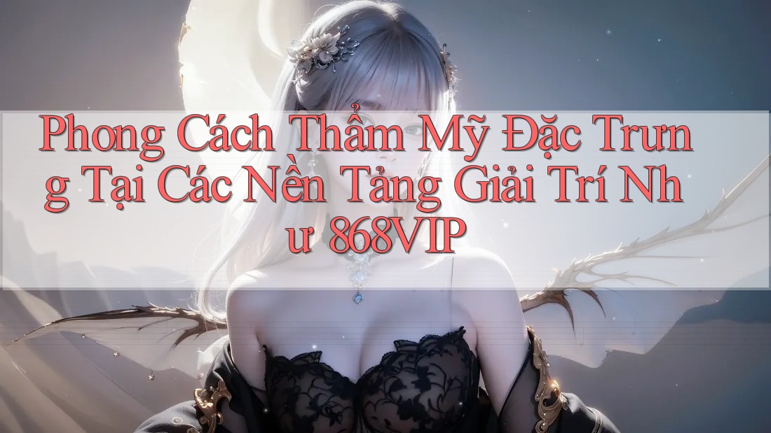 Phong Cách Thẩm Mỹ Đặc Trưng Tại Các Nền Tảng Giải Trí Như 868VIP