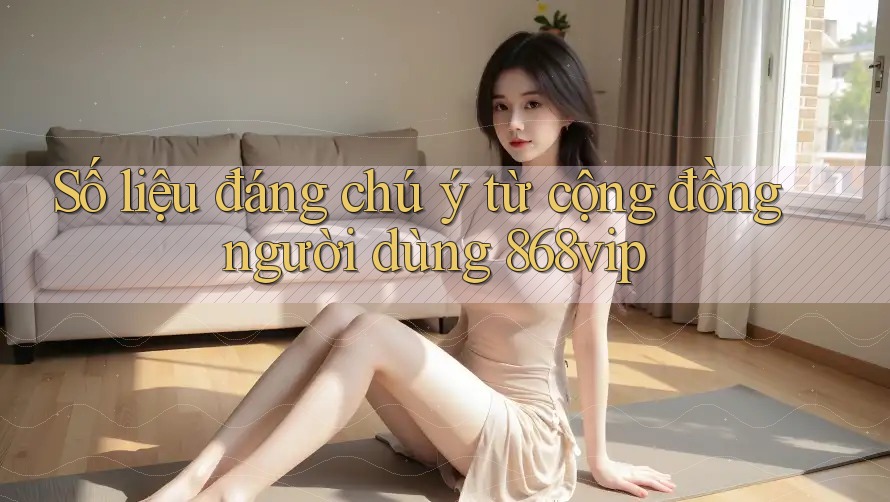Số liệu đáng chú ý từ cộng đồng người dùng 868vip