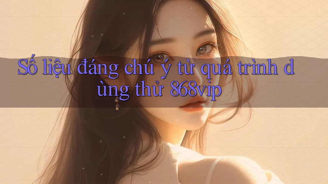 Số liệu đáng chú ý từ quá trình dùng thử 868vip