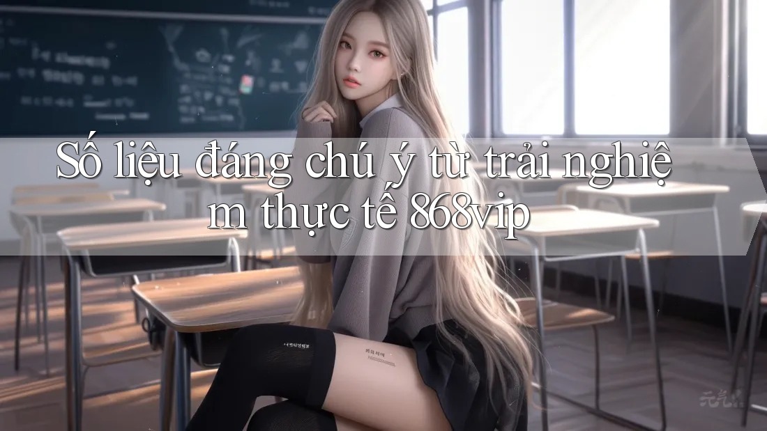 Số liệu đáng chú ý từ trải nghiệm thực tế 868vip