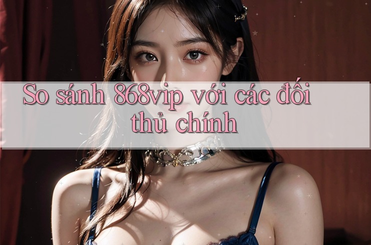 So sánh 868vip với các đối thủ chính