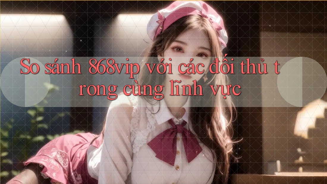 So sánh 868vip với các đối thủ trong cùng lĩnh vực
