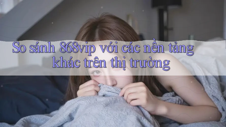So sánh 868vip với các nền tảng khác trên thị trường
