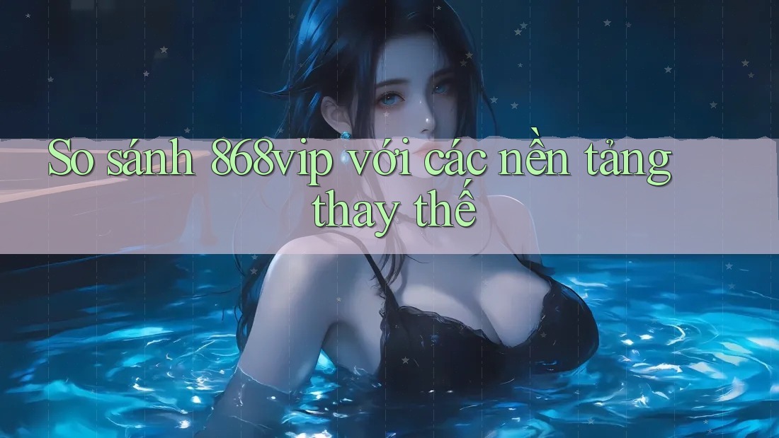 So sánh 868vip với các nền tảng thay thế