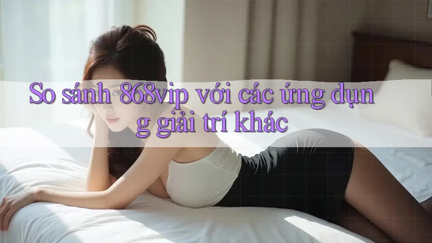 So sánh 868vip với các ứng dụng giải trí khác