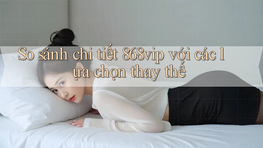 So sánh chi tiết 868vip với các lựa chọn thay thế