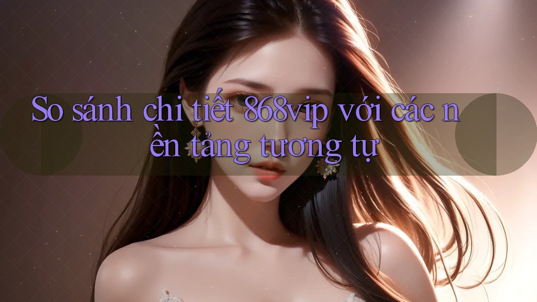 So sánh chi tiết 868vip với các nền tảng tương tự