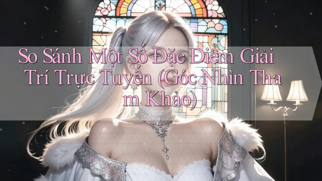 So Sánh Một Số Đặc Điểm Giải Trí Trực Tuyến (Góc Nhìn Tham Khảo)