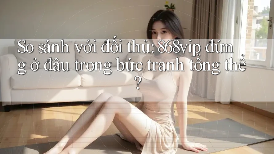 So sánh với đối thủ: 868vip đứng ở đâu trong bức tranh tổng thể?