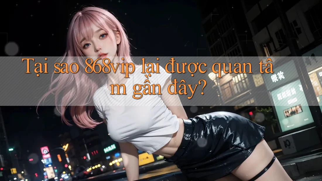 Tại sao 868vip lại được quan tâm gần đây?