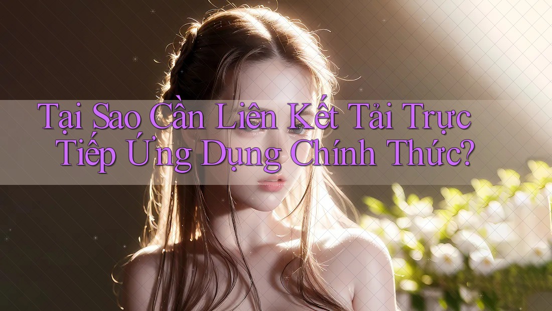 Tại Sao Cần Liên Kết Tải Trực Tiếp Ứng Dụng Chính Thức?