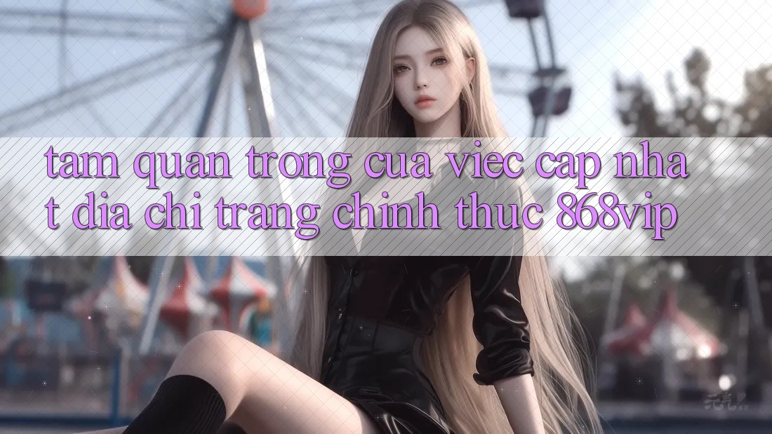 Tầm Quan Trọng Của Việc Cập Nhật Địa chỉ trang Chính Thức 868vip