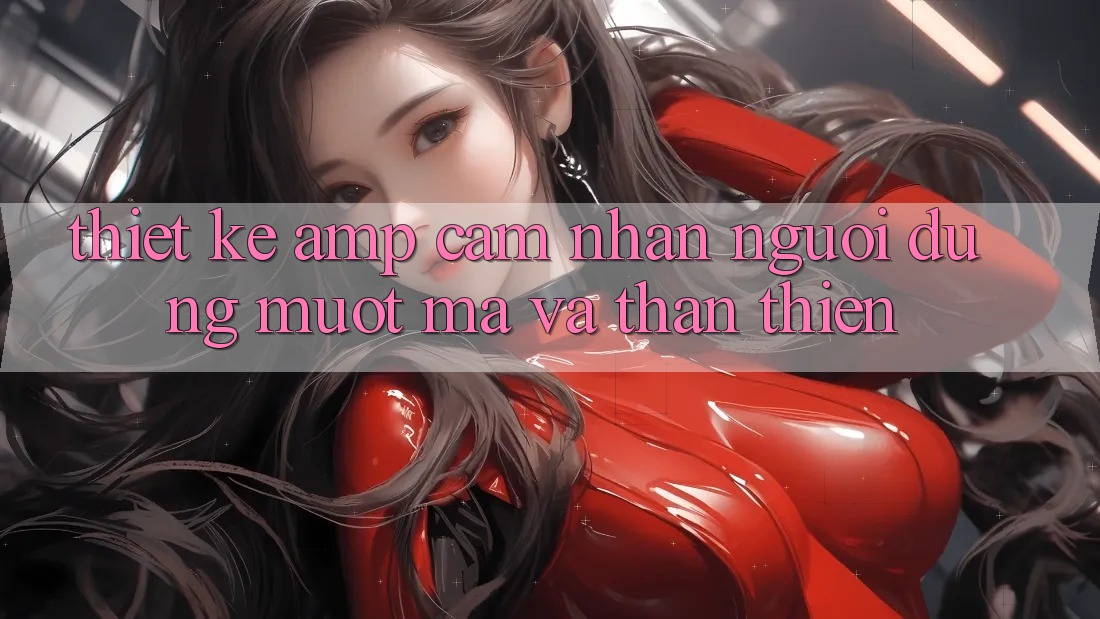 Thiết Kế &amp; Cảm Nhận Người Dùng: Mượt Mà và Thân Thiện