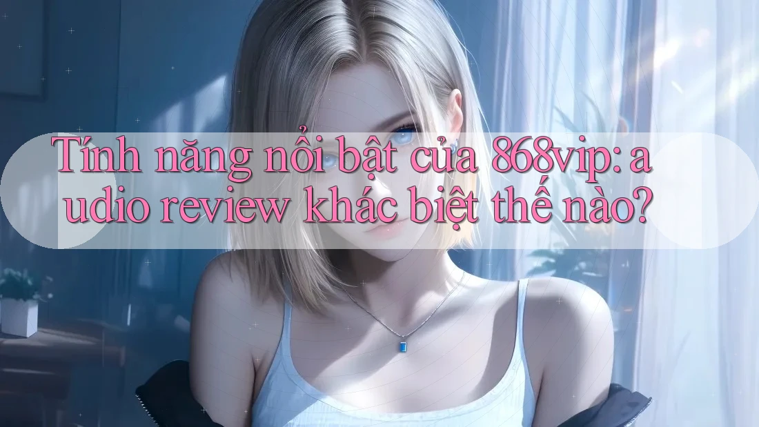 Tính năng nổi bật của 868vip: audio review khác biệt thế nào?