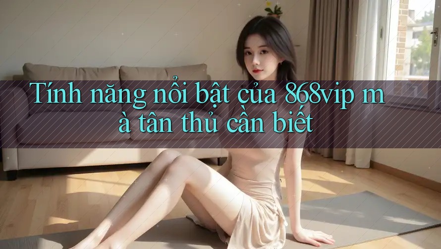 Tính năng nổi bật của 868vip mà tân thủ cần biết