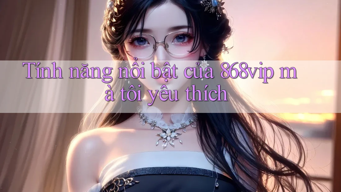 Tính năng nổi bật của 868vip mà tôi yêu thích