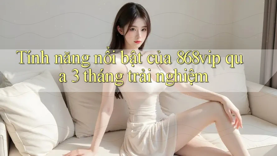Tính năng nổi bật của 868vip qua 3 tháng trải nghiệm