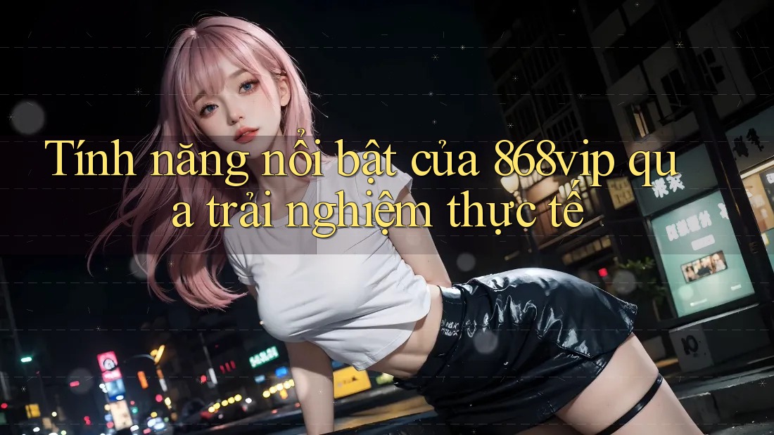 Tính năng nổi bật của 868vip qua trải nghiệm thực tế