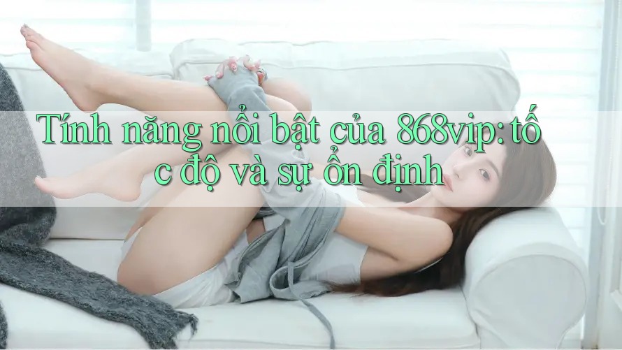 Tính năng nổi bật của 868vip: tốc độ và sự ổn định