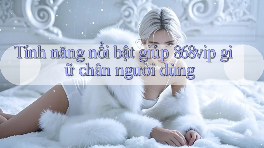 Tính năng nổi bật giúp 868vip giữ chân người dùng